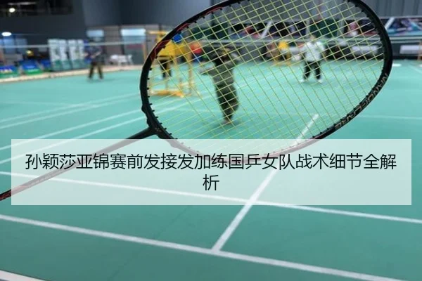 孙颖莎亚锦赛前发接发加练国乒女队战术细节全解析