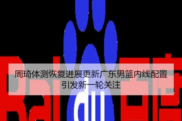 周琦体测恢复进展更新广东男篮内线配置引发新一轮关注