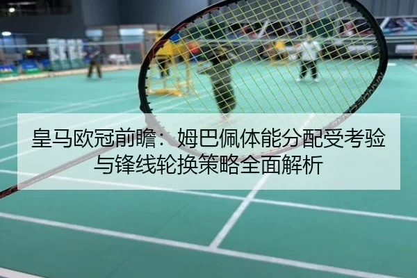 皇马欧冠前瞻：姆巴佩体能分配受考验与锋线轮换策略全面解析