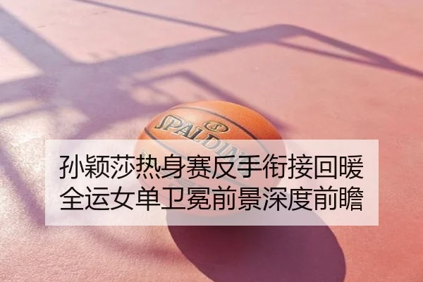 孙颖莎热身赛反手衔接回暖 全运女单卫冕前景深度前瞻
